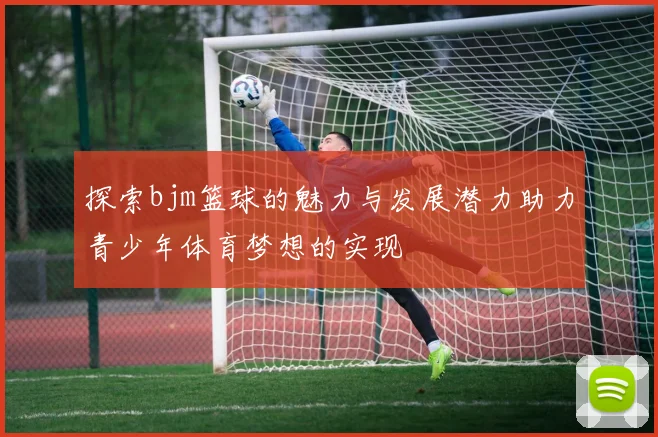 探索bjm篮球的魅力与发展潜力助力青少年体育梦想的实现