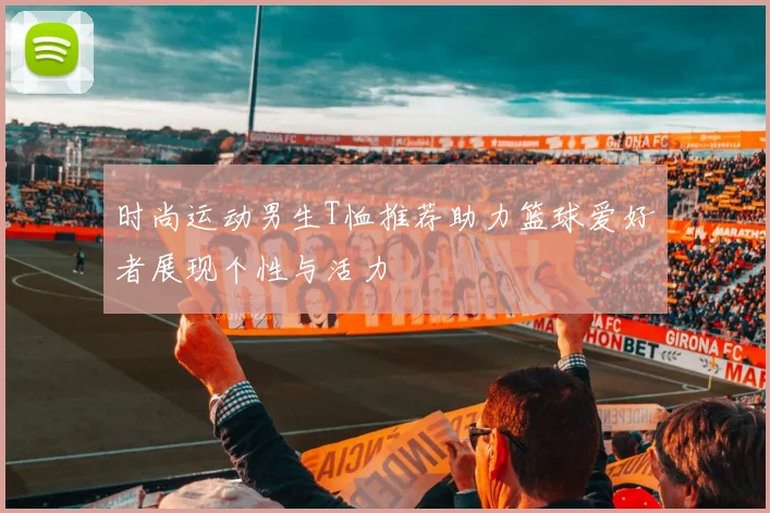时尚运动男生T恤推荐助力篮球爱好者展现个性与活力