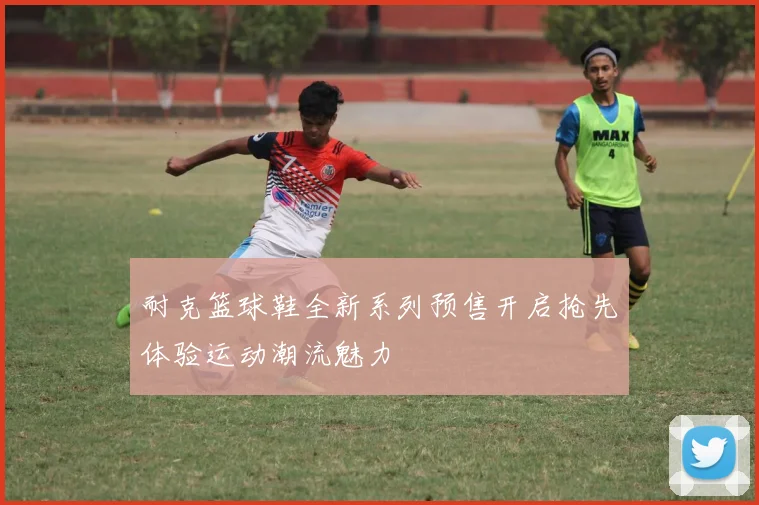 耐克篮球鞋全新系列预售开启抢先体验运动潮流魅力