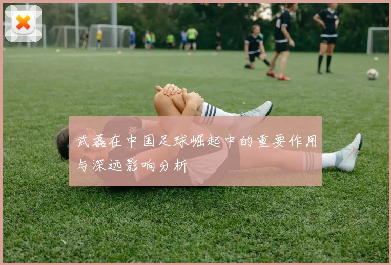 武磊在中国足球崛起中的重要作用与深远影响分析