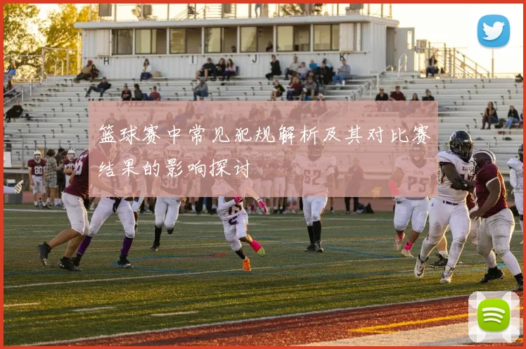 篮球赛中常见犯规解析及其对比赛结果的影响探讨