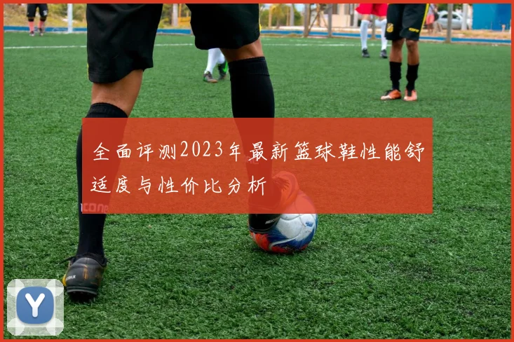 全面评测2023年最新篮球鞋性能舒适度与性价比分析